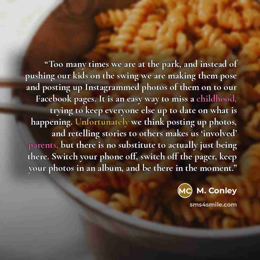 “Too many times we are at the park, and instead of pushing our kids on the swing we are making them pose and posting up Instagrammed photos of them on to our Facebook pages. It is an easy way to miss a childhood, trying to keep everyone else up to date on what is happening. Unfortunately we think…” quote by M. Conley
