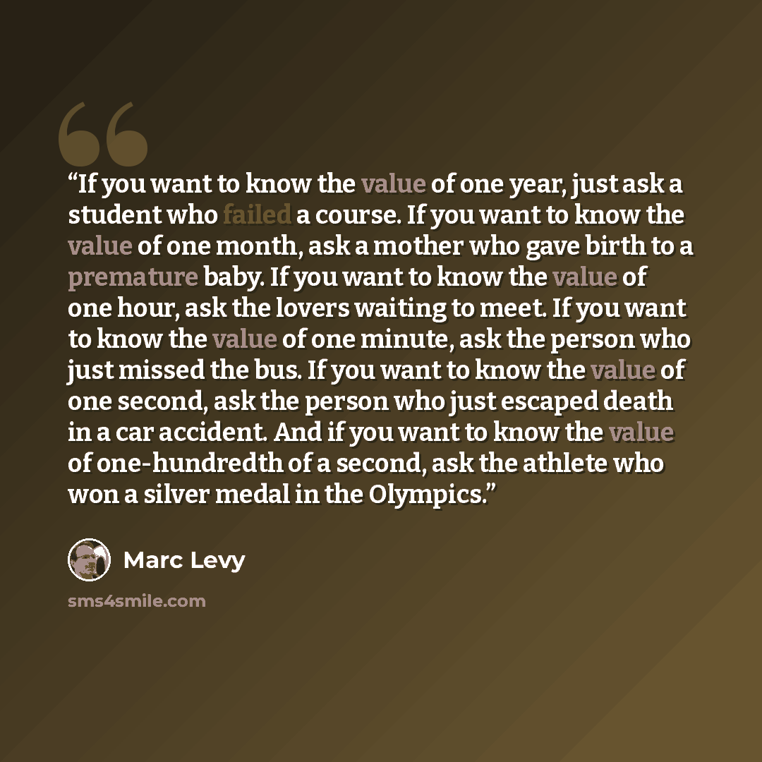 “If you want to know the value of one year, just ask a student who failed a course. If you want to know the value of one month, ask a mother who gave birth to a premature baby. If you want to know the value of one hour, ask the lovers waiting to meet. If you want to know the value of one minute…” quote by Marc Levy