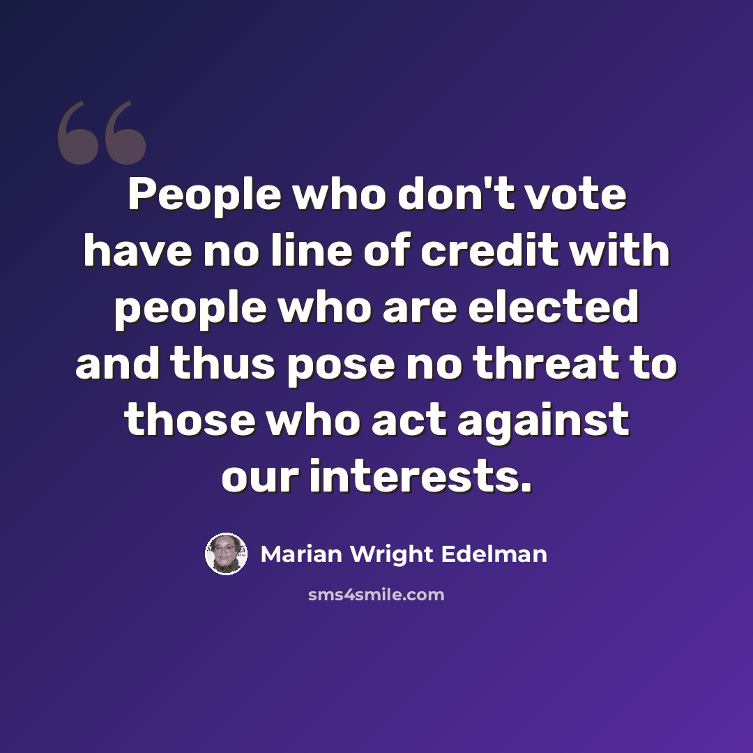 “People who don't vote have no line of credit with people who are elected and thus pose no threat to those who act against our interests.” quote by Marian Wright Edelman
