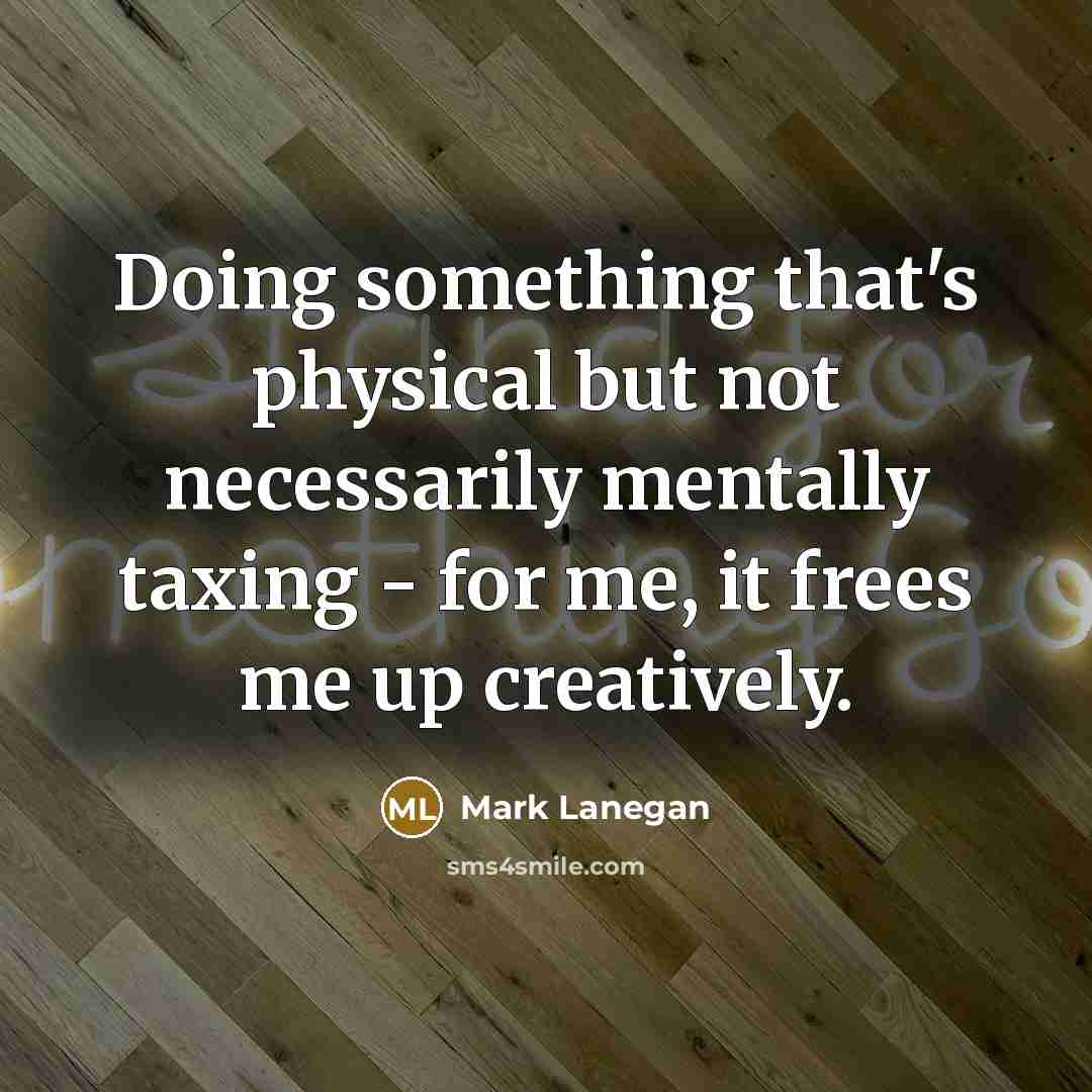 “Doing something that's physical but not necessarily mentally taxing - for me, it frees me up creatively.” quote by Mark Lanegan