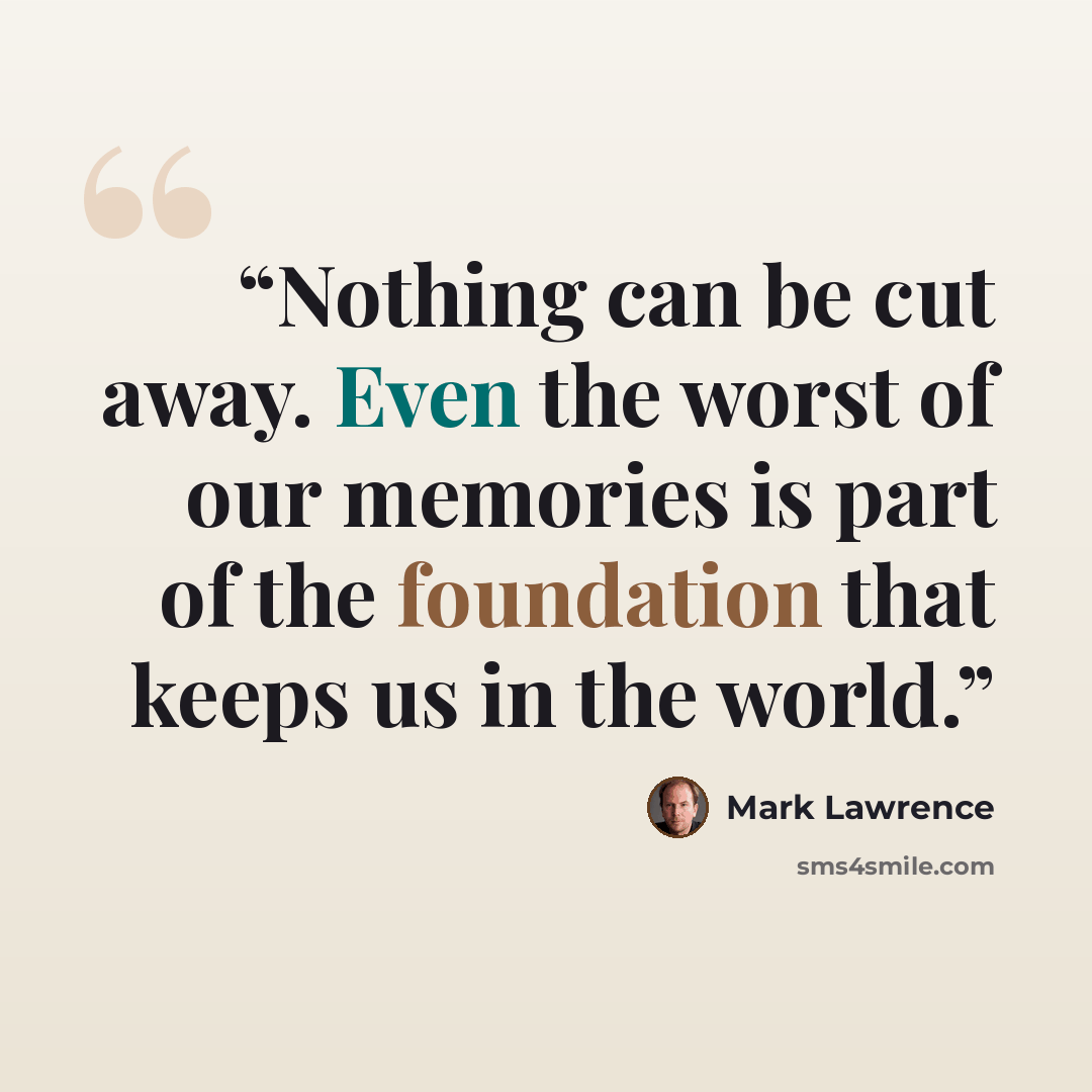 “Nothing can be cut away. Even the worst of our memories is part of the foundation that keeps us in the world.” quote by Mark Lawrence
