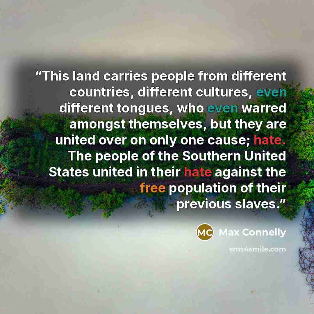 “This land carries people from different countries, different cultures, even different tongues, who even warred amongst themselves, but they are united over on only one cause; hate. The people of the Southern United States united in their hate against the free population of their previous slaves.” quote by Max Connelly