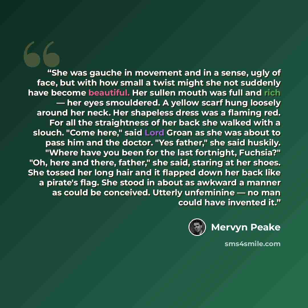 “She was gauche in movement and in a sense, ugly of face, but with how small a twist might she not suddenly have become beautiful. Her sullen mouth was full and rich — her eyes smouldered. A yellow scarf hung loosely around her neck. Her shapeless dress was a flaming red. For all the straightness…” quote by Mervyn Peake