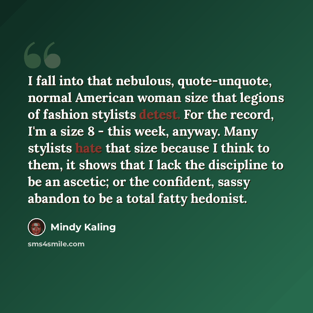 “I fall into that nebulous, quote-unquote, normal American woman size that legions of fashion stylists detest. For the record, I'm a size 8 - this week, anyway. Many stylists hate that size because I think to them, it shows that I lack the discipline to be an ascetic; or the confident, sassy…” quote by Mindy Kaling