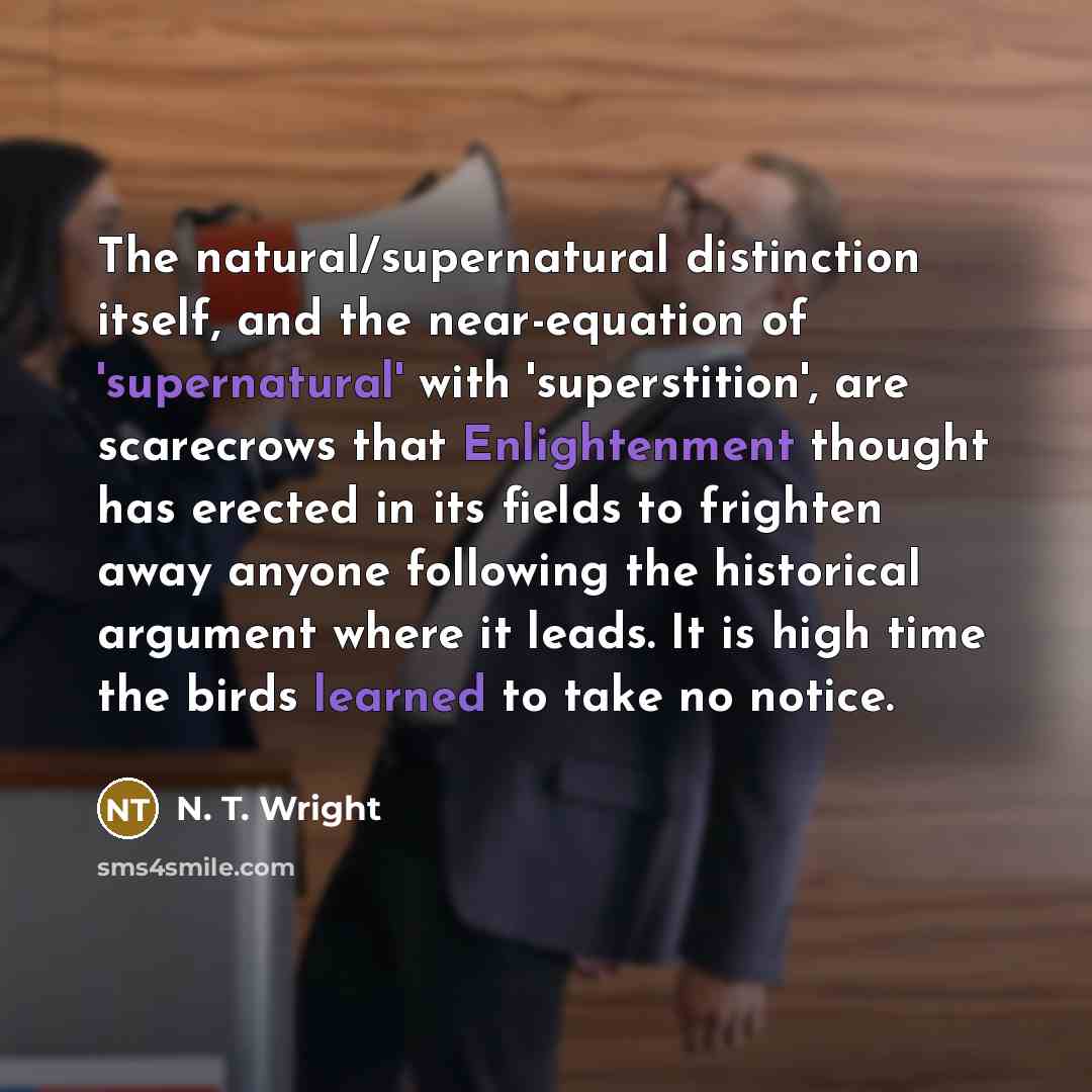 “The natural/supernatural distinction itself, and the near-equation of 'supernatural' with 'superstition', are scarecrows that Enlightenment thought has erected in its fields to frighten away anyone following the historical argument where it leads. It is high time the birds learned to take no notice.” quote by N. T. Wright