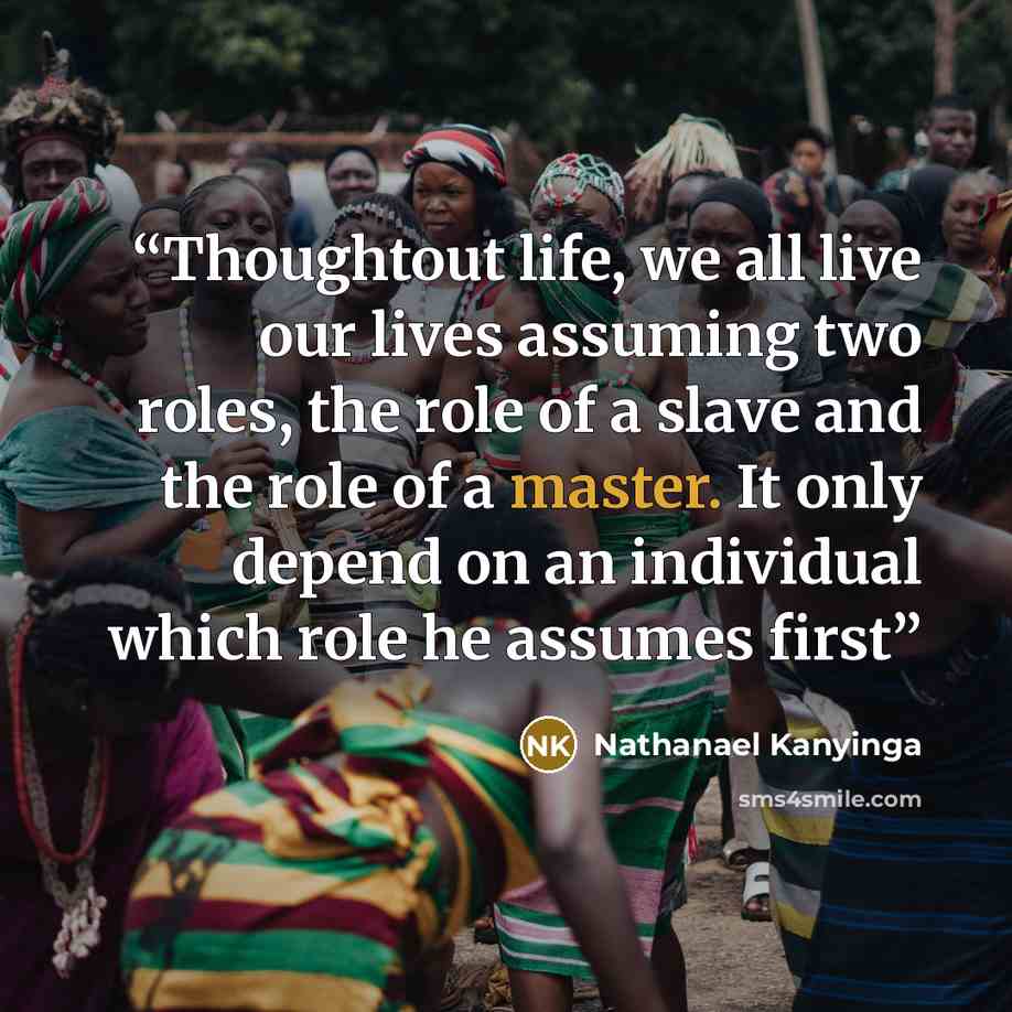 “Thoughtout life, we all live our lives assuming two roles, the role of a slave and the role of a master. It only depend on an individual which role he assumes first” quote by Nathanael Kanyinga