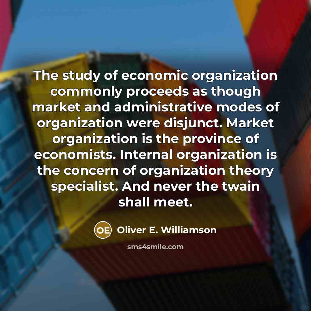 “The study of economic organization commonly proceeds as though market and administrative modes of organization were disjunct. Market organi­zation is the province of economists. Inter­nal organization is the concern of organization theory specialist. And never the twain shall meet.” quote by Oliver E. Williamson