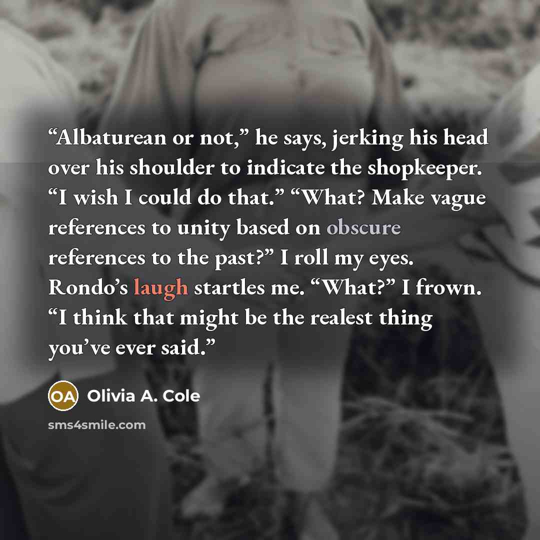 “Albaturean or not,” he says, jerking his head over his shoulder to indicate the shopkeeper. “I wish I could do that.” “What? Make vague references to unity based on obscure references to the past?” I roll my eyes. Rondo’s laugh startles me. “What?” I frown. “I think that might be the realest thing…” quote by Olivia A. Cole
