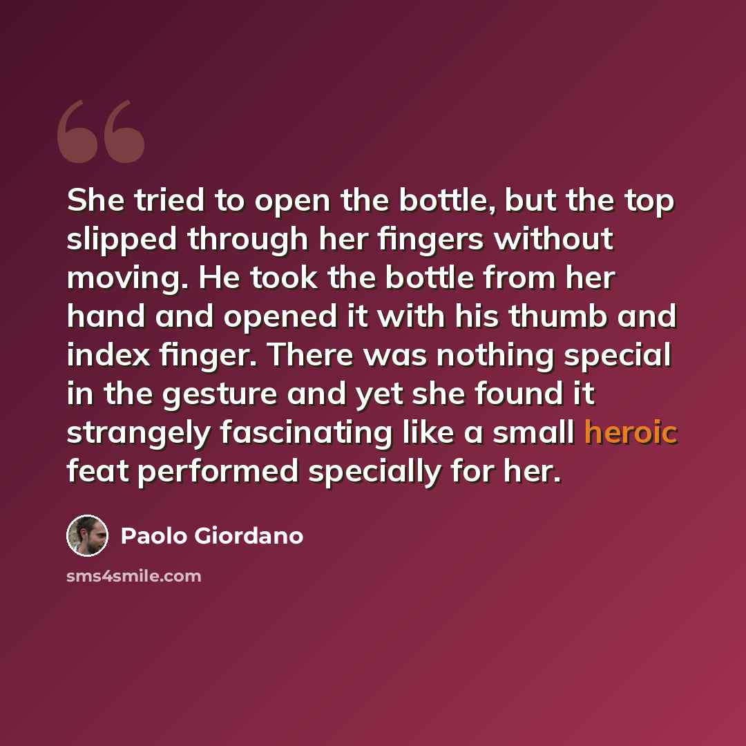 “She tried to open the bottle, but the top slipped through her fingers without moving. He took the bottle from her hand and opened it with his thumb and index finger. There was nothing special in the gesture and yet she found it strangely fascinating like a small heroic feat performed specially for…” quote by Paolo Giordano