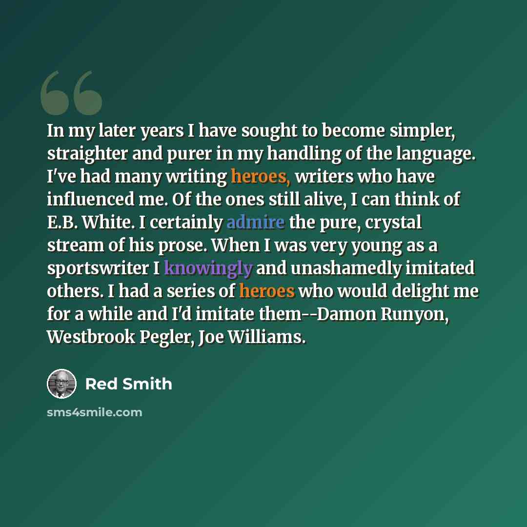 “In my later years I have sought to become simpler, straighter and purer in my handling of the language. I've had many writing heroes, writers who have influenced me. Of the ones still alive, I can think of E.B. White. I certainly admire the pure, crystal stream of his prose. When I was very young…” quote by Red Smith