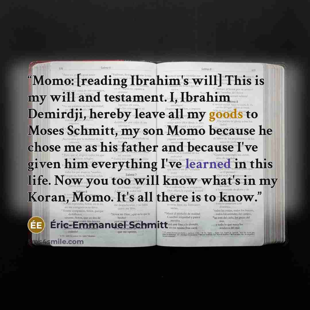 “Momo: [reading Ibrahim's will] This is my will and testament. I, Ibrahim Demirdji, hereby leave all my goods to Moses Schmitt, my son Momo because he chose me as his father and because I've given him everything I've learned in this life. Now you too will know what's in my Koran, Momo. It's all…” quote by Éric-Emmanuel Schmitt