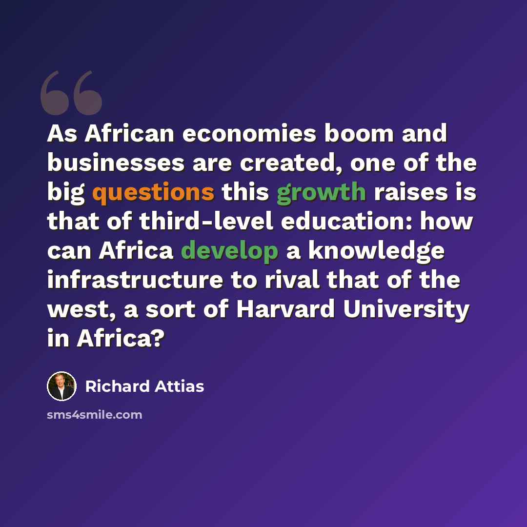 “As African economies boom and businesses are created, one of the big questions this growth raises is that of third-level education: how can Africa develop a knowledge infrastructure to rival that of the west, a sort of Harvard University in Africa?” quote by Richard Attias
