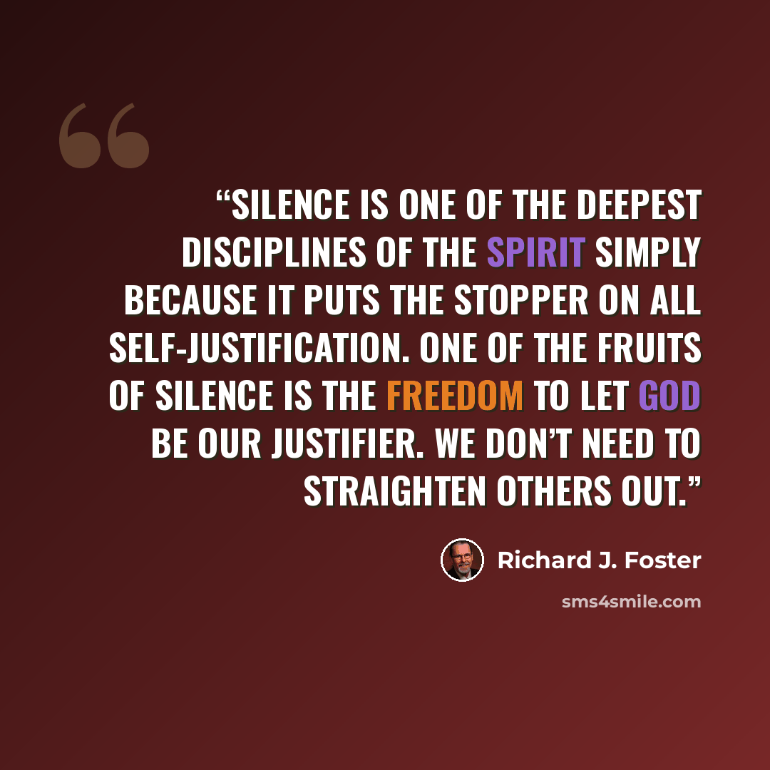 “Silence is one of the deepest disciplines of the Spirit simply because it puts the stopper on all self-justification. One of the fruits of silence is the freedom to let God be our justifier. We don’t need to straighten others out.” quote by Richard J. Foster