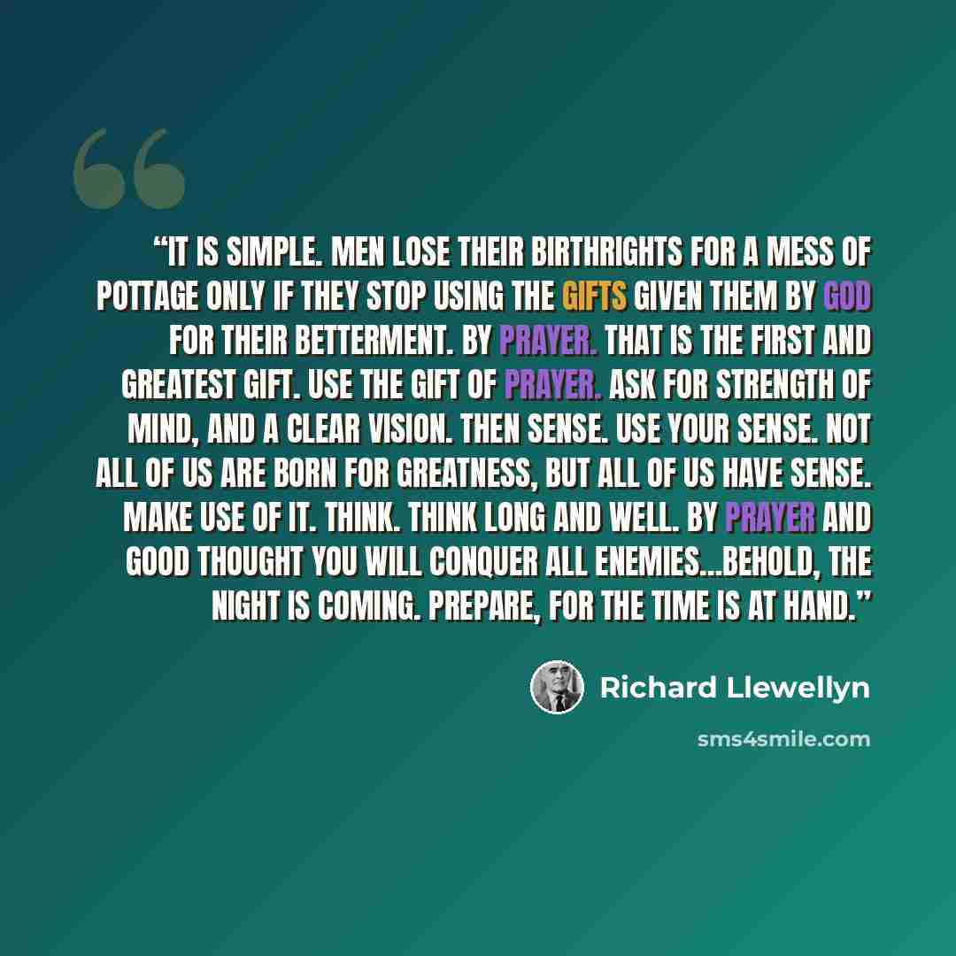 “It is simple. Men lose their birthrights for a mess of pottage only if they stop using the gifts given them by God for their betterment. By prayer. That is the first and greatest gift. use the gift of prayer. Ask for strength of mind, and a clear vision. Then sense. Use your sense. Not all of us…” quote by Richard Llewellyn