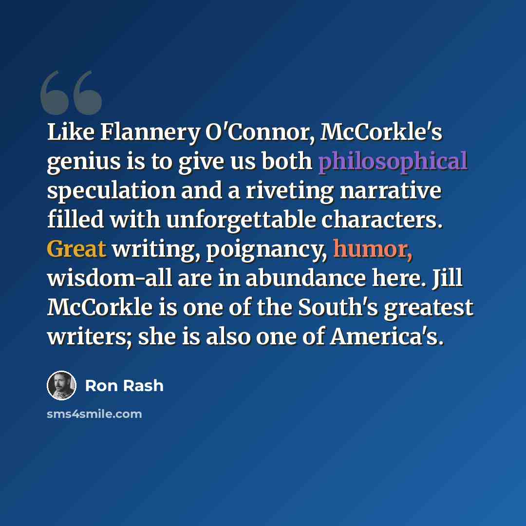 “Like Flannery O'Connor, McCorkle's genius is to give us both philosophical speculation and a riveting narrative filled with unforgettable characters. Great writing, poignancy, humor, wisdom-all are in abundance here. Jill McCorkle is one of the South's greatest writers; she is also one of America's.” quote by Ron Rash