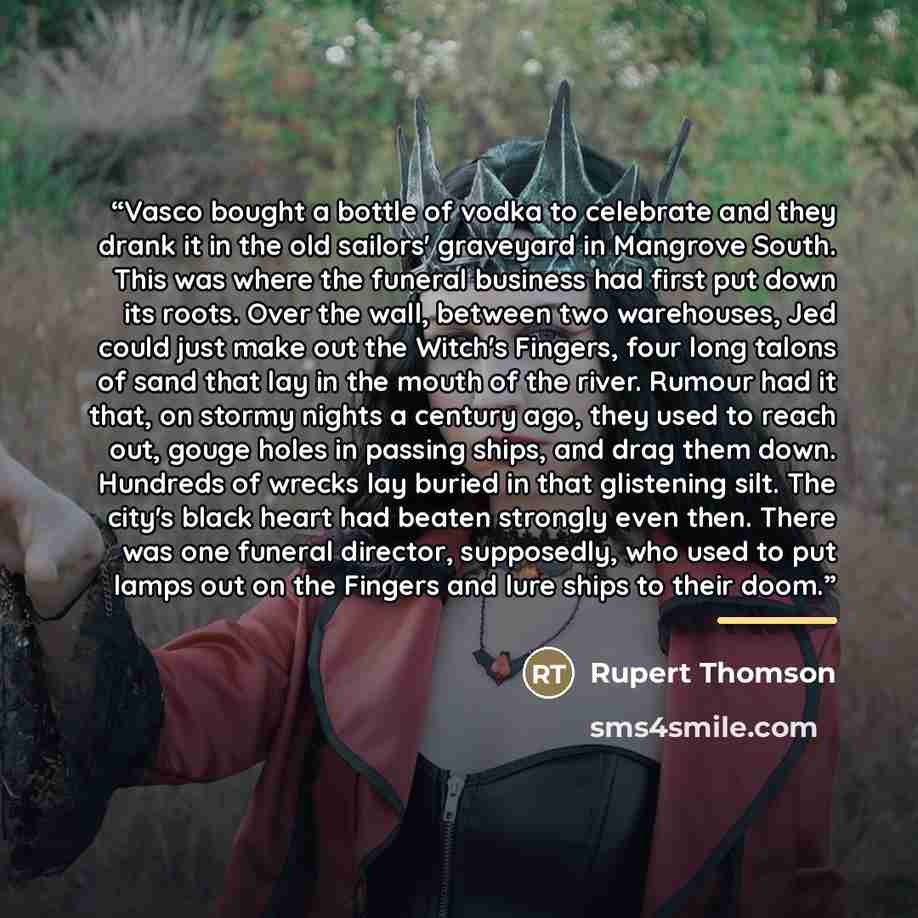 “Vasco bought a bottle of vodka to celebrate and they drank it in the old sailors' graveyard in Mangrove South. This was where the funeral business had first put down its roots. Over the wall, between two warehouses, Jed could just make out the Witch's Fingers, four long talons of sand that lay in…” quote by Rupert Thomson