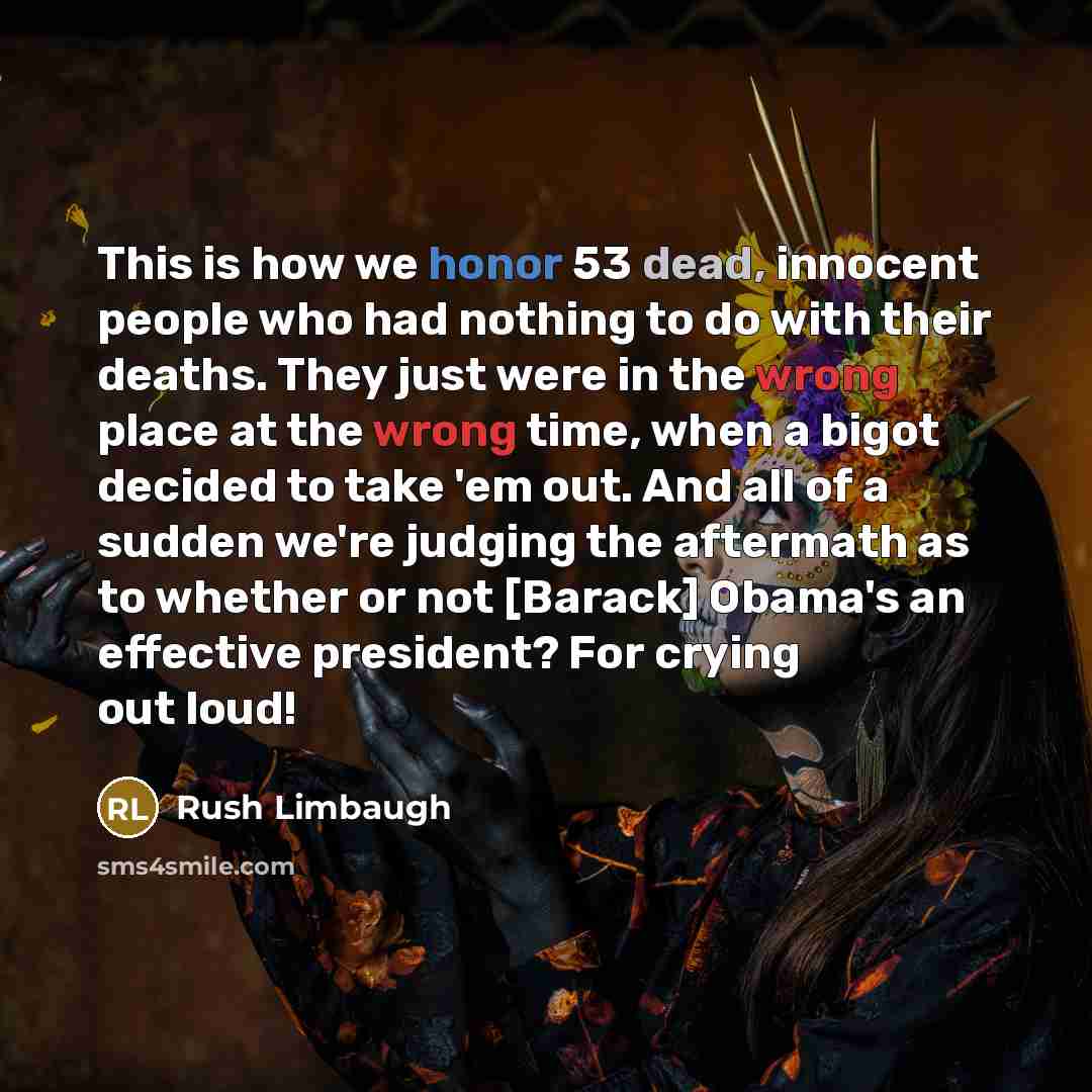 “This is how we honor 53 dead, innocent people who had nothing to do with their deaths. They just were in the wrong place at the wrong time, when a bigot decided to take 'em out. And all of a sudden we're judging the aftermath as to whether or not [Barack] Obama's an effective president? For crying…” quote by Rush Limbaugh