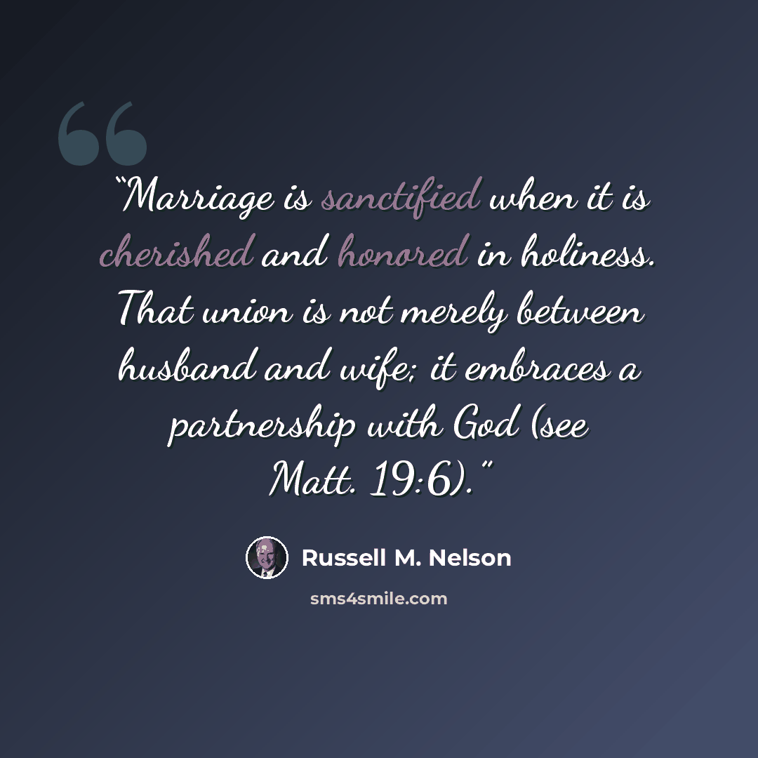 “Marriage is sanctified when it is cherished and honored in holiness. That union is not merely between husband and wife; it embraces a partnership with God (see Matt. 19:6).” quote by Russell M. Nelson