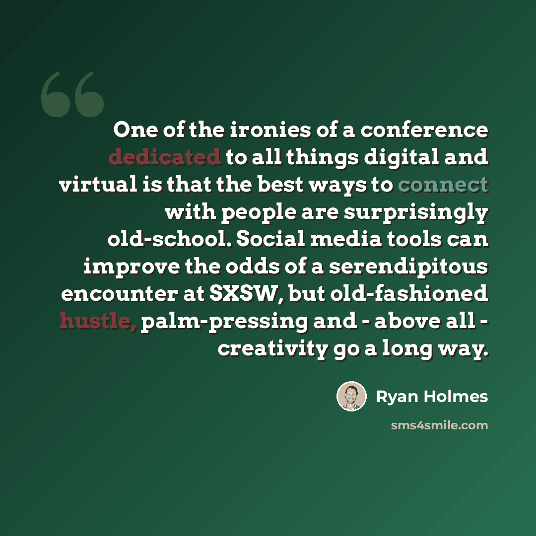 “One of the ironies of a conference dedicated to all things digital and virtual is that the best ways to connect with people are surprisingly old-school. Social media tools can improve the odds of a serendipitous encounter at SXSW, but old-fashioned hustle, palm-pressing and - above all…” quote by Ryan Holmes