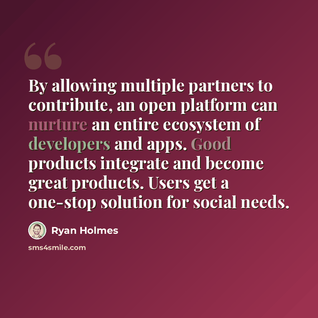 “By allowing multiple partners to contribute, an open platform can nurture an entire ecosystem of developers and apps. Good products integrate and become great products. Users get a one-stop solution for social needs.” quote by Ryan Holmes