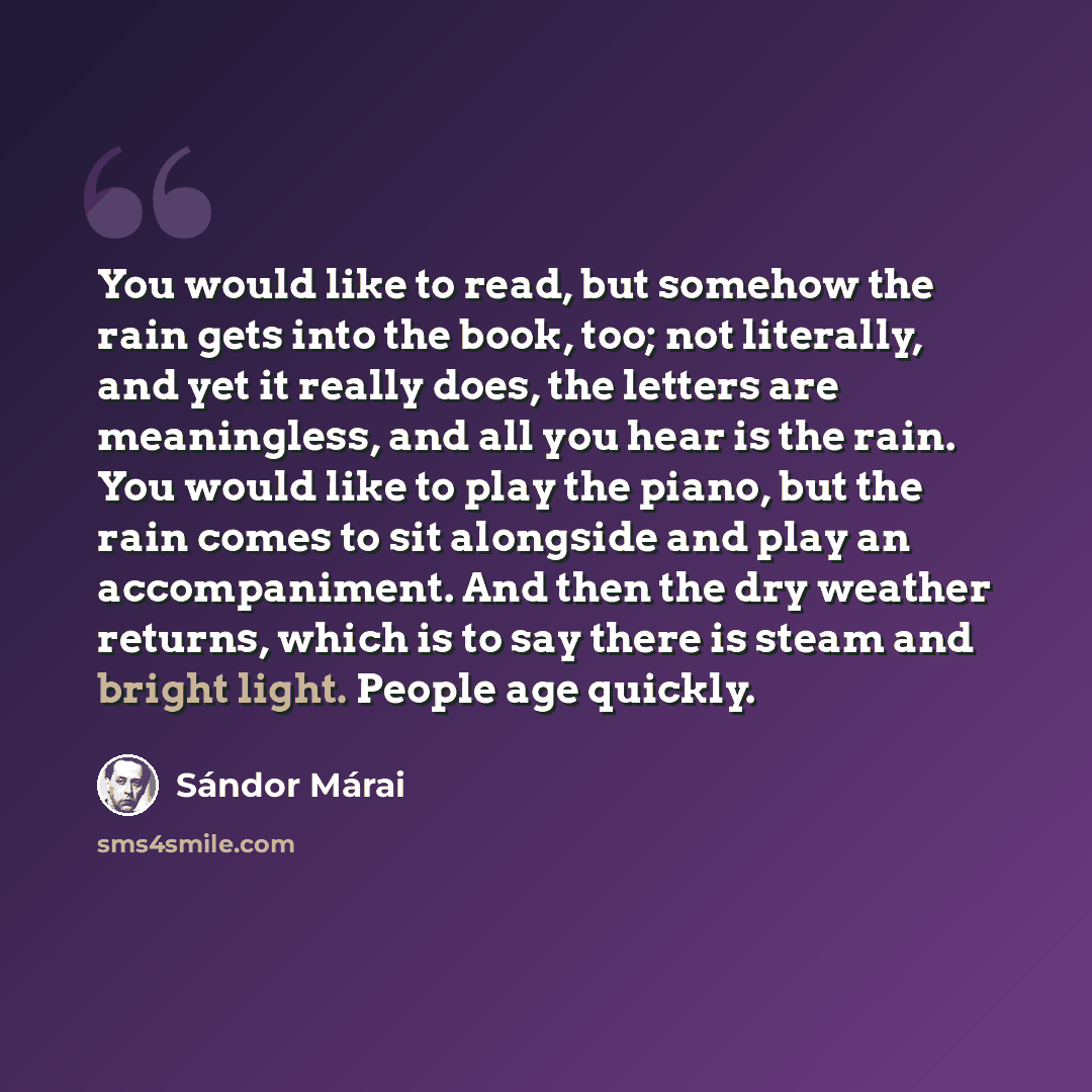 “You would like to read, but somehow the rain gets into the book, too; not literally, and yet it really does, the letters are meaningless, and all you hear is the rain. You would like to play the piano, but the rain comes to sit alongside and play an accompaniment. And then the dry weather returns…” quote by Sándor Márai