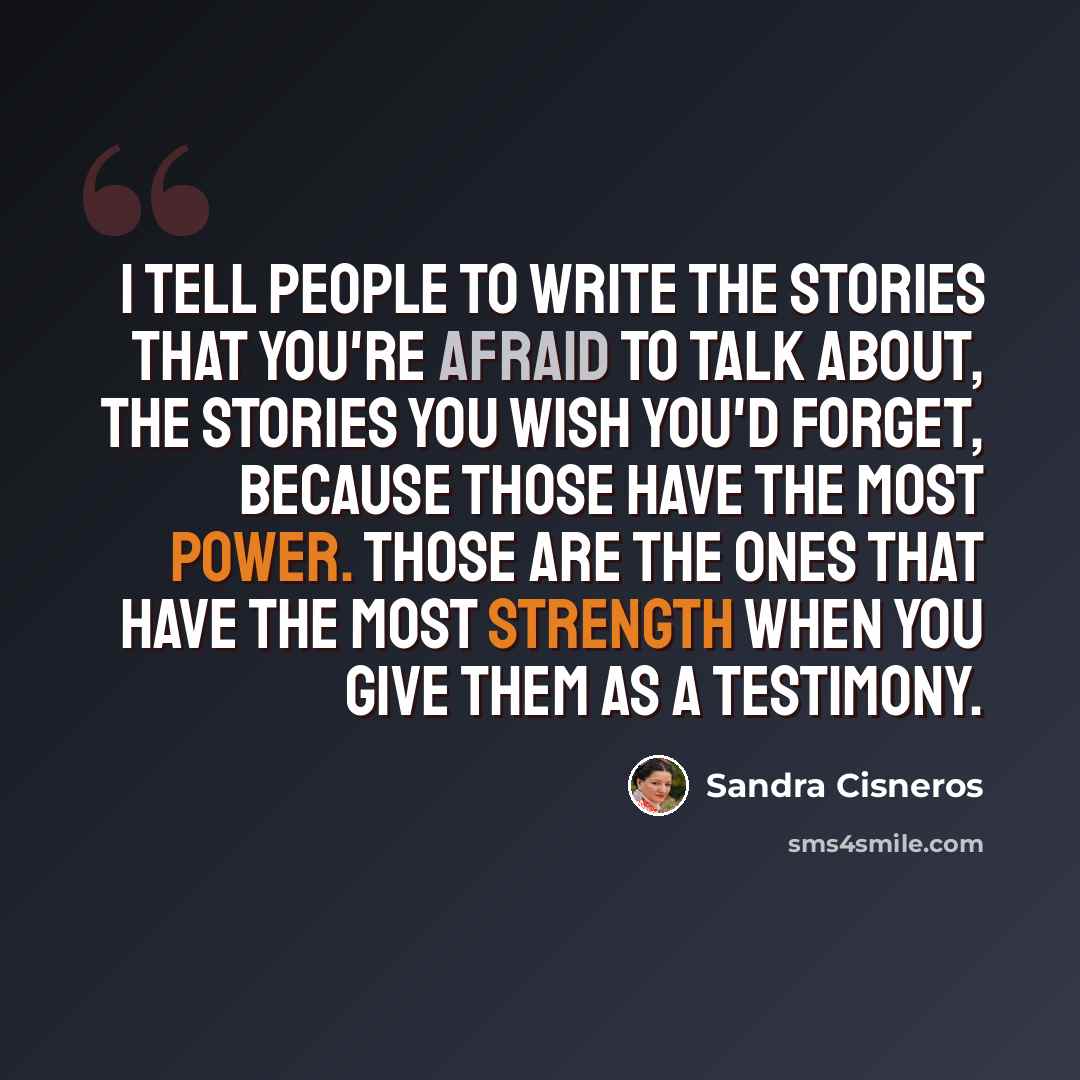 “I tell people to write the stories that you're afraid to talk about, the stories you wish you'd forget, because those have the most power. Those are the ones that have the most strength when you give them as a testimony.” quote by Sandra Cisneros