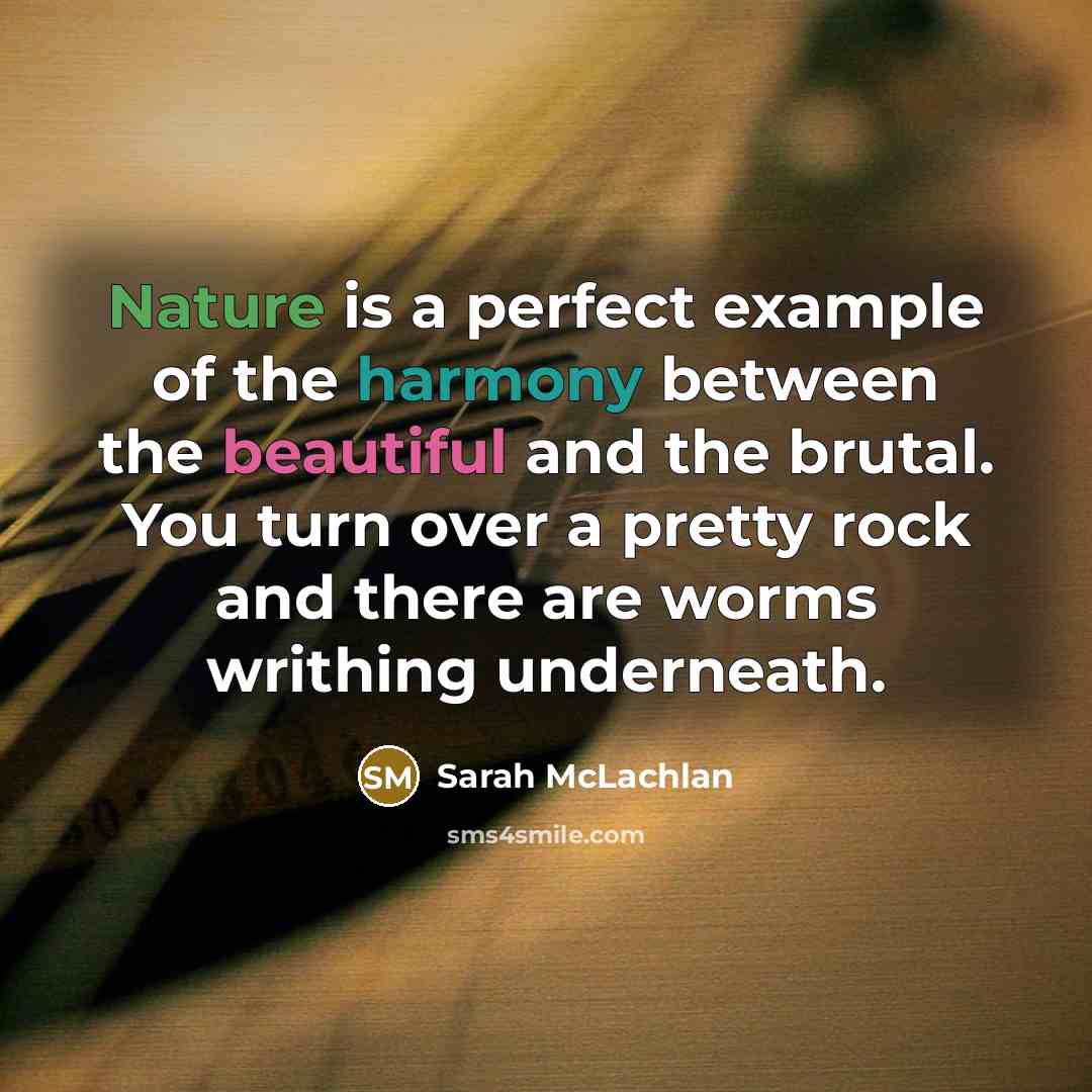“Nature is a perfect example of the harmony between the beautiful and the brutal. You turn over a pretty rock and there are worms writhing underneath.” quote by Sarah McLachlan