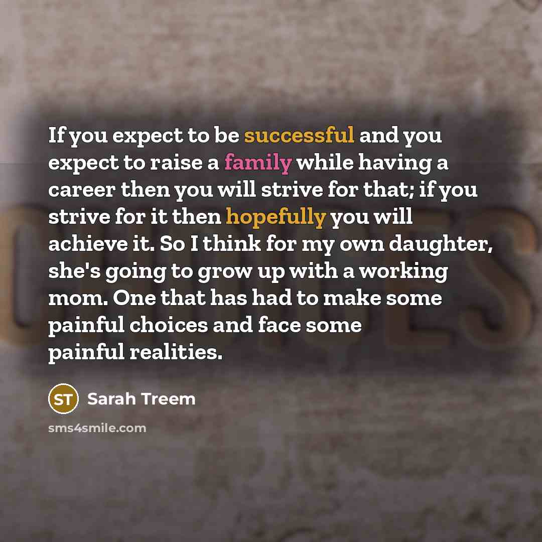 “If you expect to be successful and you expect to raise a family while having a career then you will strive for that; if you strive for it then hopefully you will achieve it. So I think for my own daughter, she's going to grow up with a working mom. One that has had to make some painful choices and…” quote by Sarah Treem