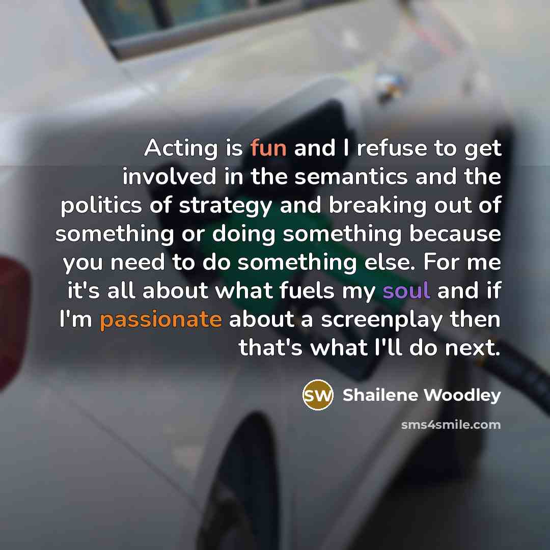 “Acting is fun and I refuse to get involved in the semantics and the politics of strategy and breaking out of something or doing something because you need to do something else. For me it's all about what fuels my soul and if I'm passionate about a screenplay then that's what I'll do next.” quote by Shailene Woodley