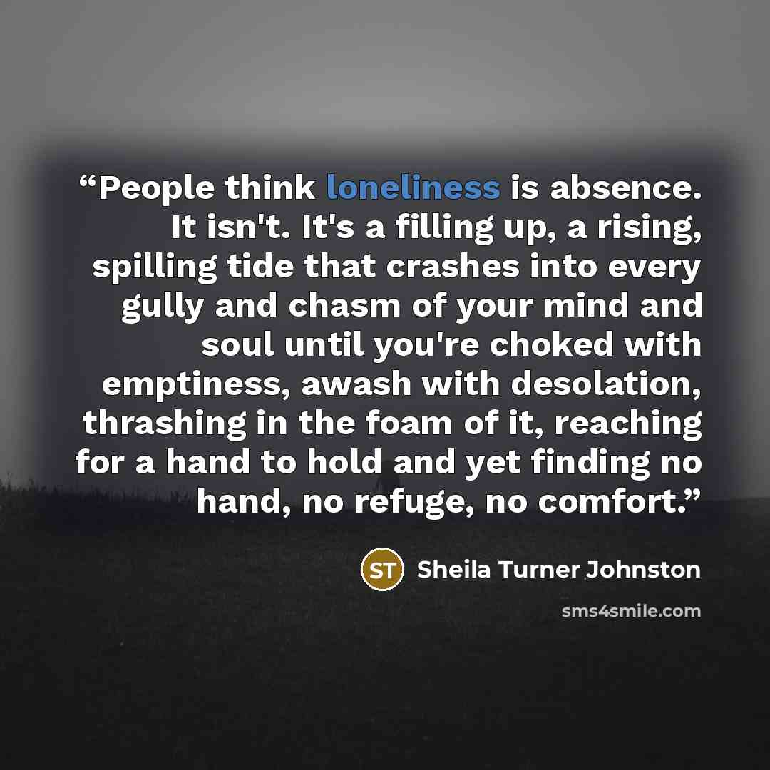 “People think loneliness is absence. It isn't. It's a filling up, a rising, spilling tide that crashes into every gully and chasm of your mind and soul until you're choked with emptiness, awash with desolation, thrashing in the foam of it, reaching for a hand to hold and yet finding no hand, no…” quote by Sheila Turner Johnston