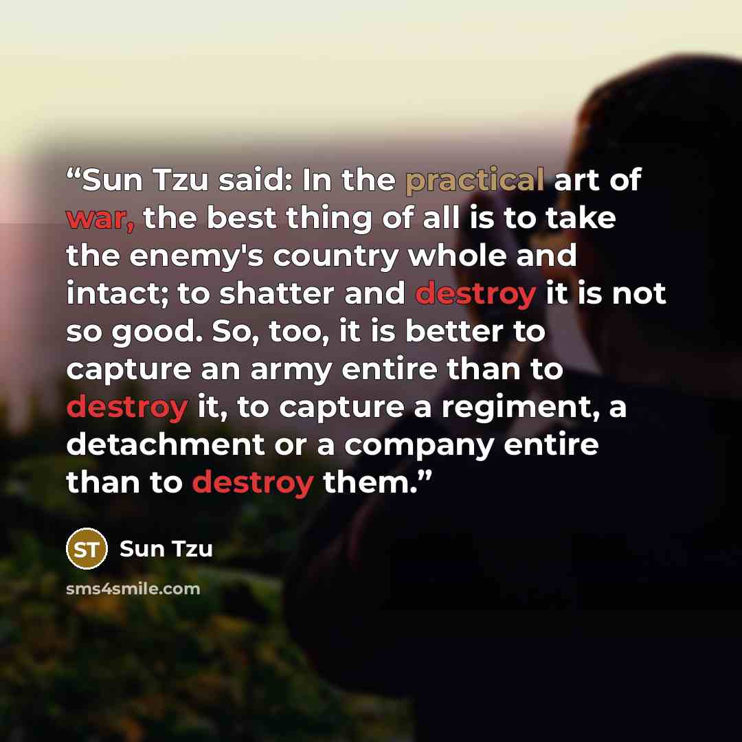 “Sun Tzu said: In the practical art of war, the best thing of all is to take the enemy's country whole and intact; to shatter and destroy it is not so good. So, too, it is better to capture an army entire than to destroy it, to capture a regiment, a detachment or a company entire than to destroy…” quote by Sun Tzu