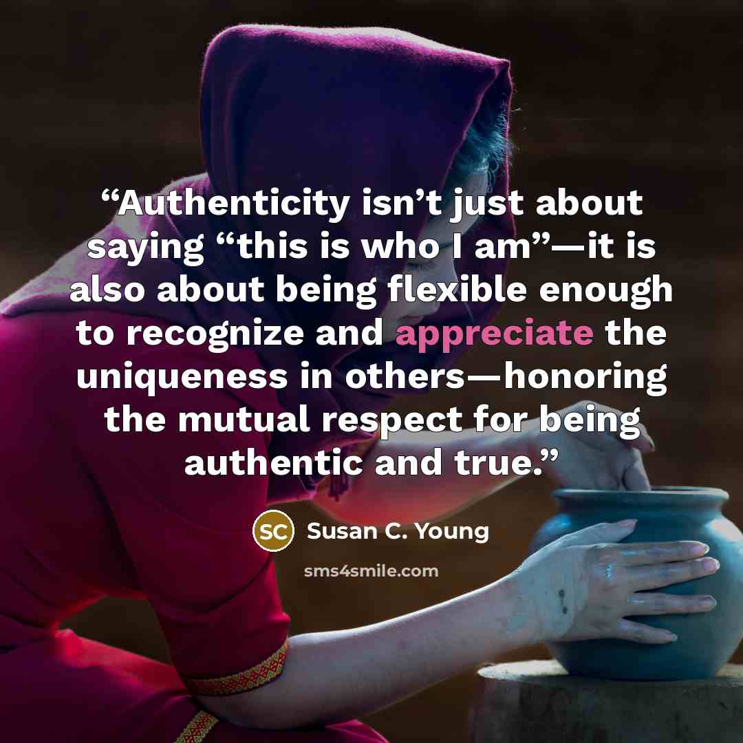“Authenticity isn’t just about saying “this is who I am”—it is also about being flexible enough to recognize and appreciate the uniqueness in others—honoring the mutual respect for being authentic and true.” quote by Susan C. Young