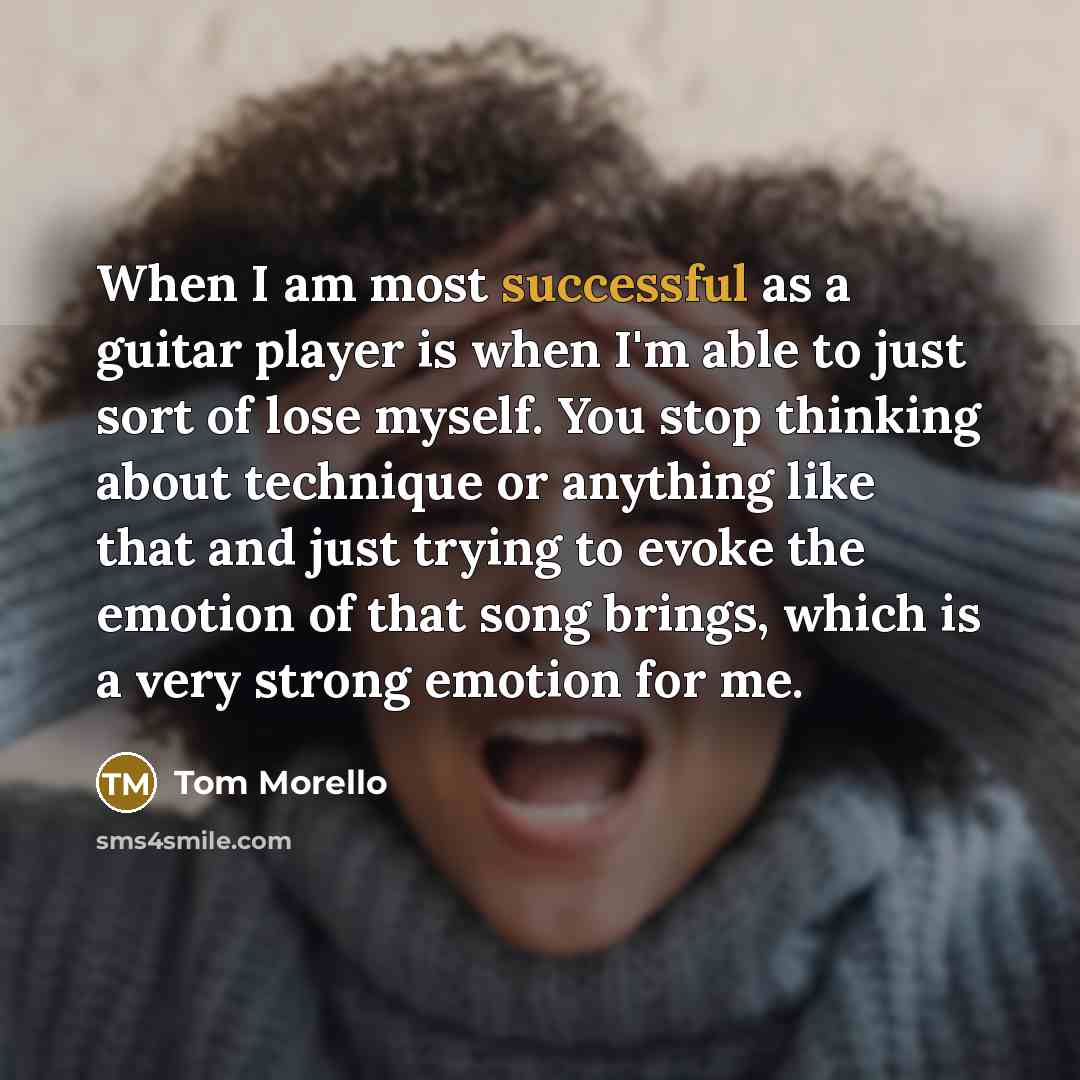 “When I am most successful as a guitar player is when I'm able to just sort of lose myself. You stop thinking about technique or anything like that and just trying to evoke the emotion of that song brings, which is a very strong emotion for me.” quote by Tom Morello