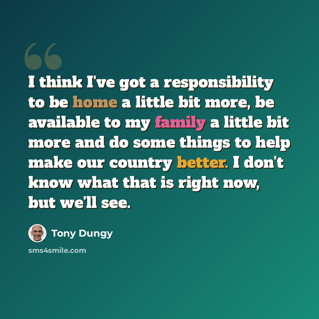 “I think I've got a responsibility to be home a little bit more, be available to my family a little bit more and do some things to help make our country better. I don't know what that is right now, but we'll see.” quote by Tony Dungy