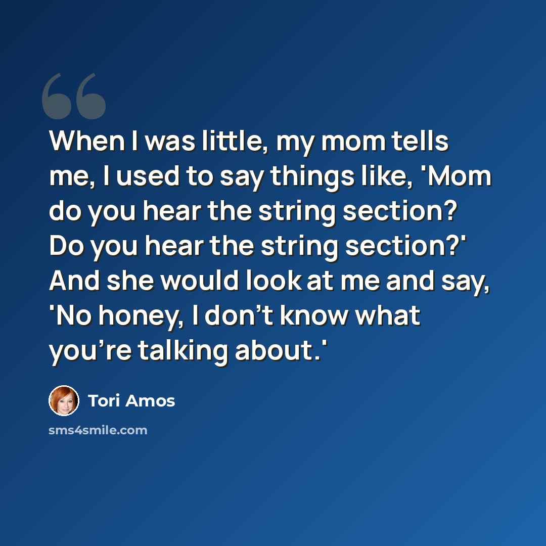 “When I was little, my mom tells me, I used to say things like, 'Mom do you hear the string section? Do you hear the string section?' And she would look at me and say, 'No honey, I don't know what you're talking about.'” quote by Tori Amos