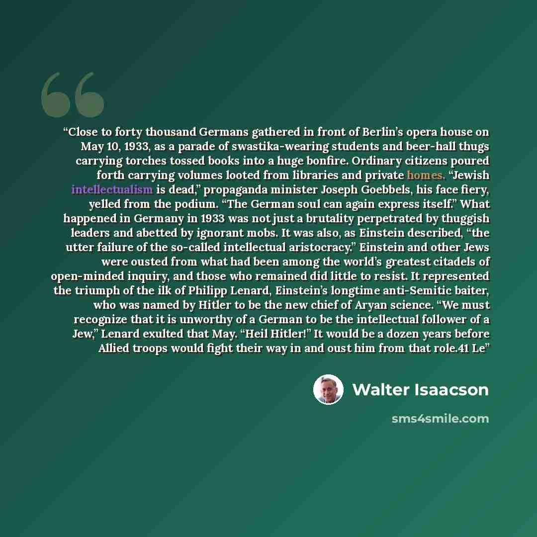 “Close to forty thousand Germans gathered in front of Berlin’s opera house on May 10, 1933, as a parade of swastika-wearing students and beer-hall thugs carrying torches tossed books into a huge bonfire. Ordinary citizens poured forth carrying volumes looted from libraries and private homes…” quote by Walter Isaacson
