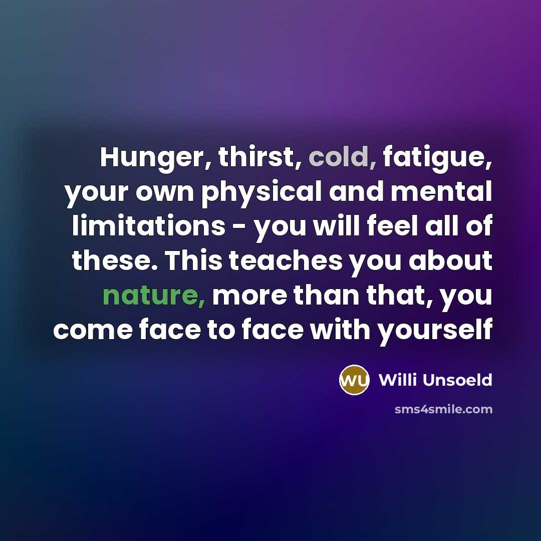 “Hunger, thirst, cold, fatigue, your own physical and mental limitations - you will feel all of these. This teaches you about nature, more than that, you come face to face with yourself” quote by Willi Unsoeld