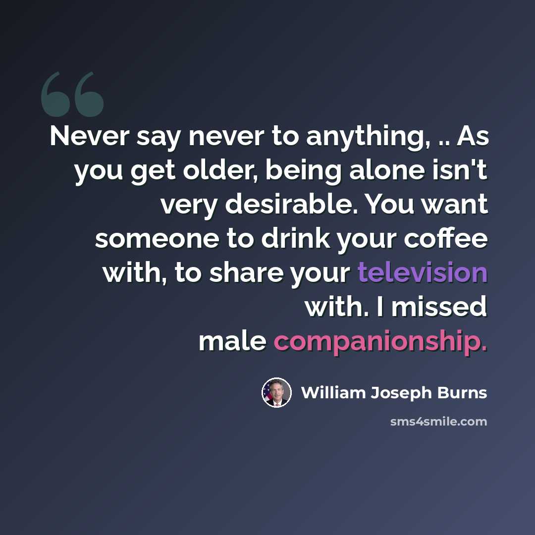 “Never say never to anything, .. As you get older, being alone isn't very desirable. You want someone to drink your coffee with, to share your television with. I missed male companionship.” quote by William Joseph Burns