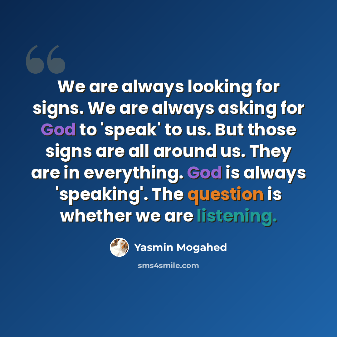 “We are always looking for signs. We are always asking for God to 'speak' to us. But those signs are all around us. They are in everything. God is always 'speaking'. The question is whether we are listening.” quote by Yasmin Mogahed