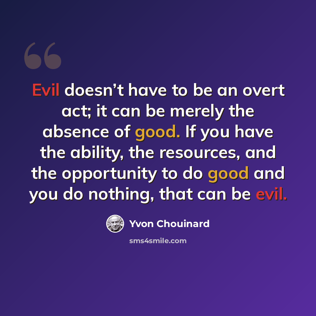 “Evil doesn’t have to be an overt act; it can be merely the absence of good. If you have the ability, the resources, and the opportunity to do good and you do nothing, that can be evil.” quote by Yvon Chouinard