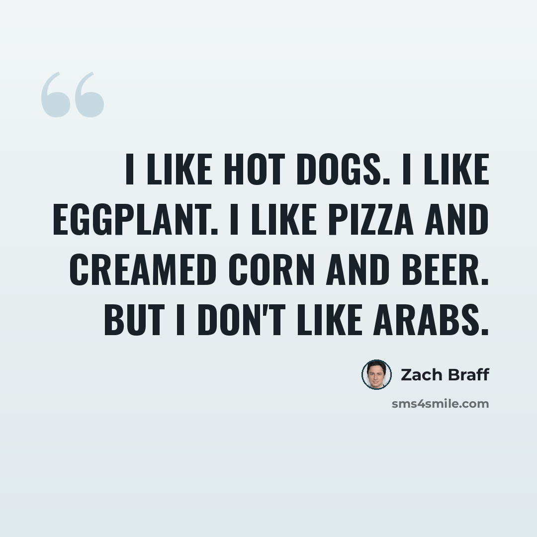 “I like hot dogs. I like eggplant. I like pizza and creamed corn and beer. But I don't like Arabs.” quote by Zach Braff