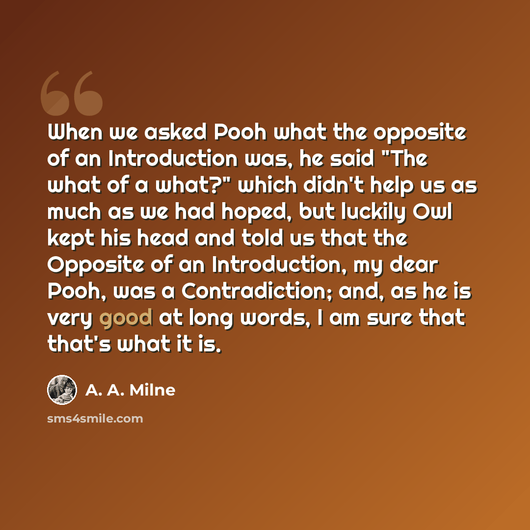 “When we asked Pooh what the opposite of an Introduction was, he said "The what of a what?" which didn't help us as much as we had hoped, but luckily Owl kept his head and told us that the Opposite of an Introduction, my dear Pooh, was a Contradiction; and, as he is very good at long words, I am…” quote by A. A. Milne