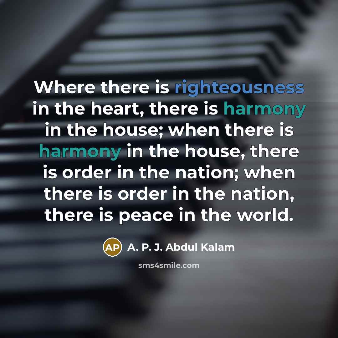 “Where there is righteousness in the heart, there is harmony in the house; when there is harmony in the house, there is order in the nation; when there is order in the nation, there is peace in the world.” quote by A. P. J. Abdul Kalam