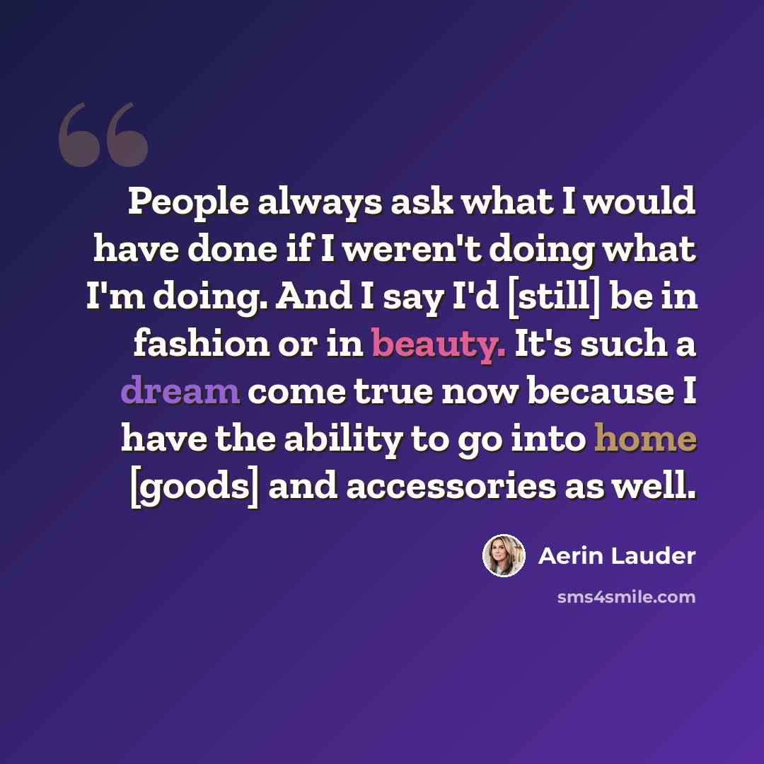 “People always ask what I would have done if I weren't doing what I'm doing. And I say I'd [still] be in fashion or in beauty. It's such a dream come true now because I have the ability to go into home [goods] and accessories as well.” quote by Aerin Lauder