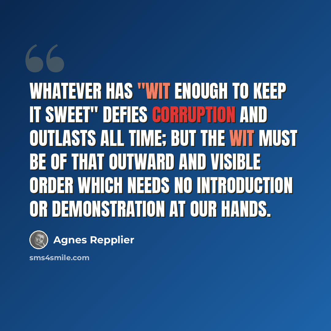“Whatever has "wit enough to keep it sweet" defies corruption and outlasts all time; but the wit must be of that outward and visible order which needs no introduction or demonstration at our hands.” quote by Agnes Repplier