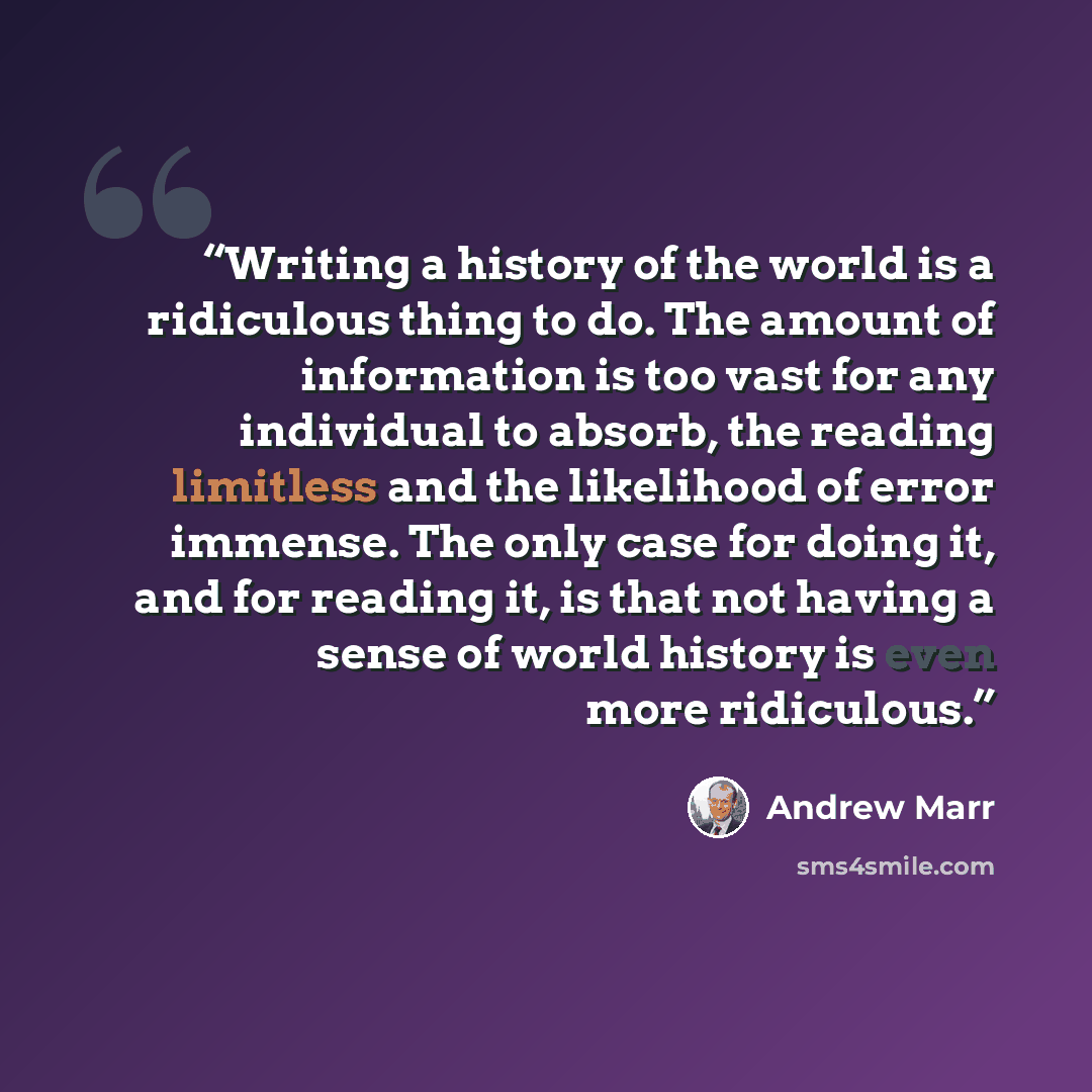 “Writing a history of the world is a ridiculous thing to do. The amount of information is too vast for any individual to absorb, the reading limitless and the likelihood of error immense. The only case for doing it, and for reading it, is that not having a sense of world history is even more…” quote by Andrew Marr