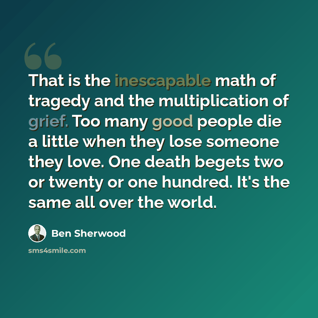 “That is the inescapable math of tragedy and the multiplication of grief. Too many good people die a little when they lose someone they love. One death begets two or twenty or one hundred. It's the same all over the world.” quote by Ben Sherwood