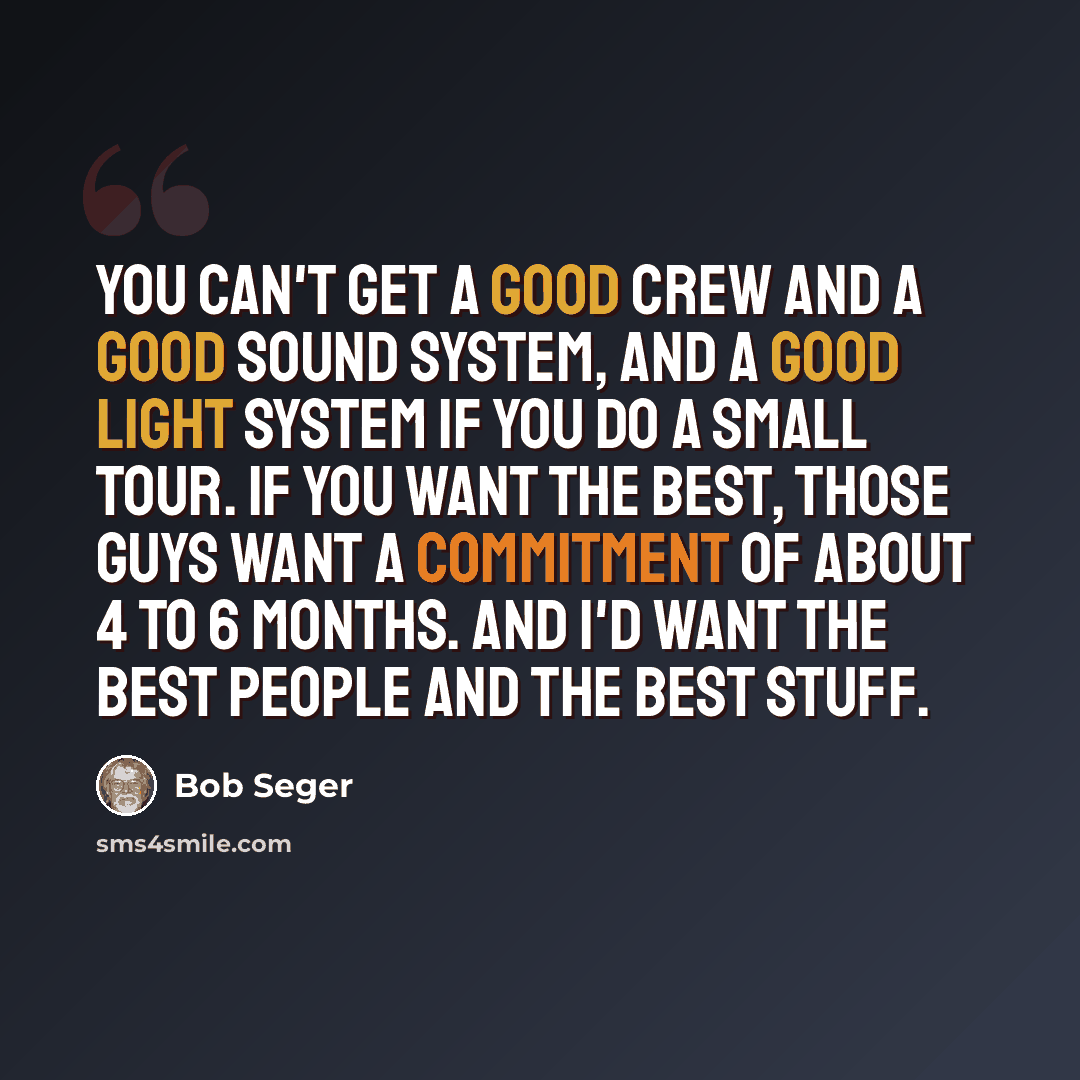 “You can't get a good crew and a good sound system, and a good light system if you do a small tour. If you want the best, those guys want a commitment of about 4 to 6 months. And I'd want the best people and the best stuff.” quote by Bob Seger