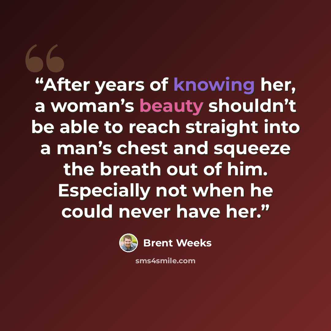 “After years of knowing her, a woman’s beauty shouldn’t be able to reach straight into a man’s chest and squeeze the breath out of him. Especially not when he could never have her.” quote by Brent Weeks