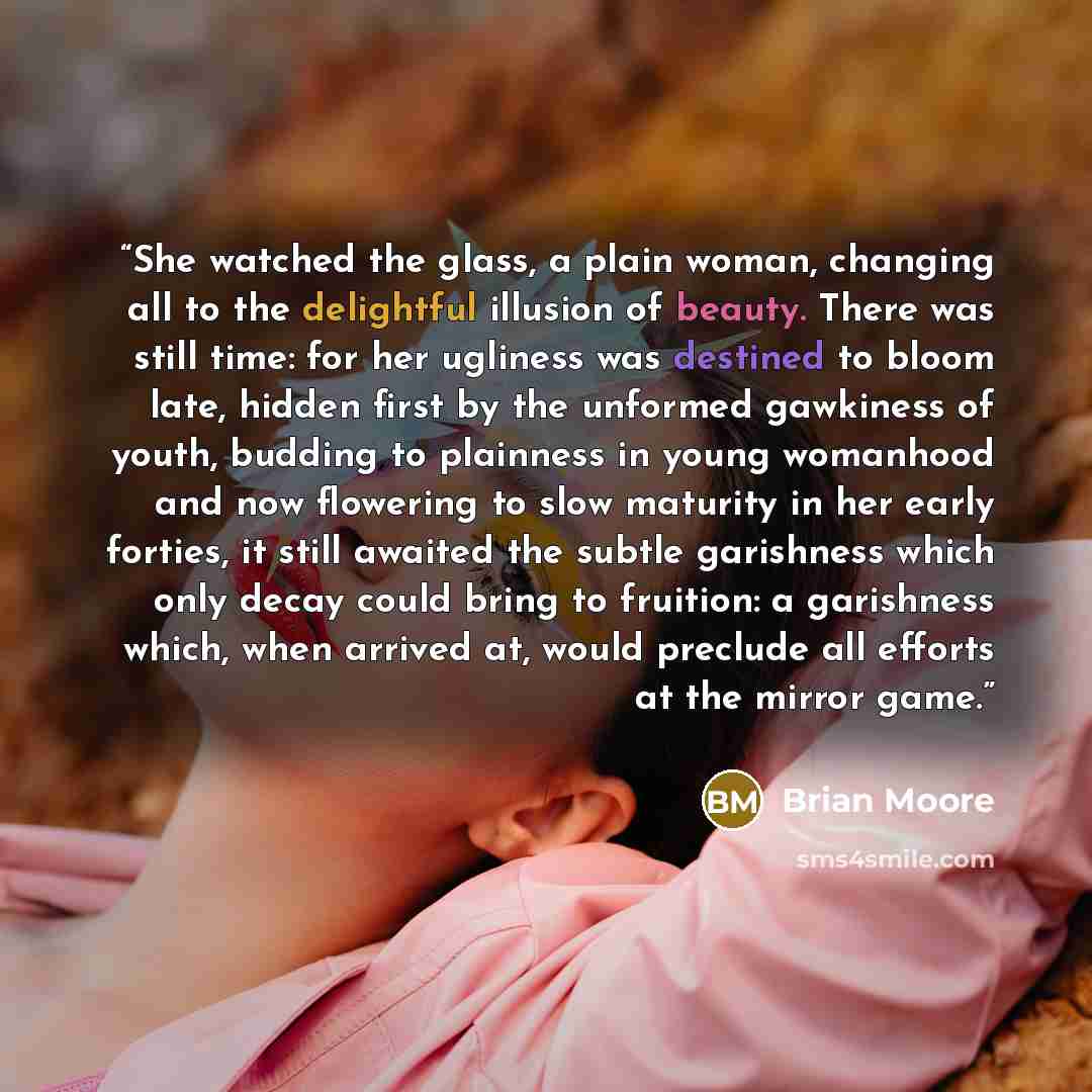 “She watched the glass, a plain woman, changing all to the delightful illusion of beauty. There was still time: for her ugliness was destined to bloom late, hidden first by the unformed gawkiness of youth, budding to plainness in young womanhood and now flowering to slow maturity in her early…” quote by Brian Moore